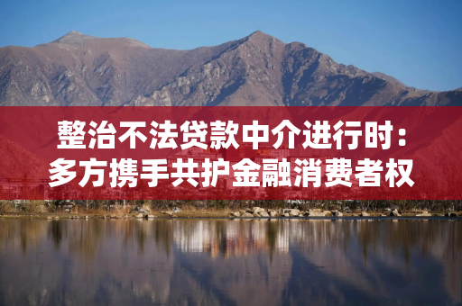 整治不法贷款中介进行时：多方携手共护金融消费者权益