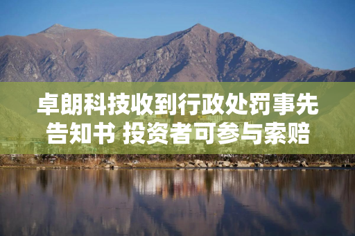 卓朗科技收到行政处罚事先告知书 投资者可参与索赔