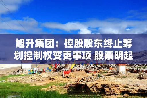 旭升集团：控股股东终止筹划控制权变更事项 股票明起复牌