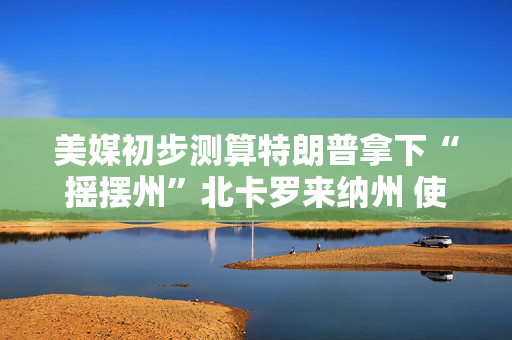 美媒初步测算特朗普拿下“摇摆州”北卡罗来纳州 使其暂获票数达230张
