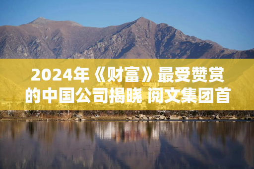 2024年《财富》最受赞赏的中国公司揭晓 阅文集团首次跻身榜单