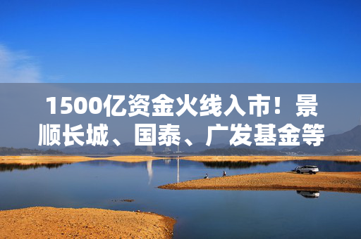 1500亿资金火线入市！景顺长城、国泰、广发基金等多只中证A500场外基金提前结束募集，总规模超过1500亿元