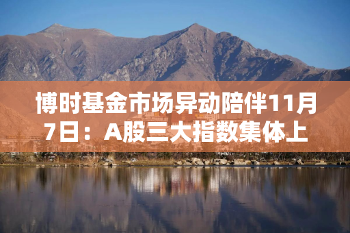 博时基金市场异动陪伴11月7日：A股三大指数集体上涨，消费、非银金融板块涨幅领先