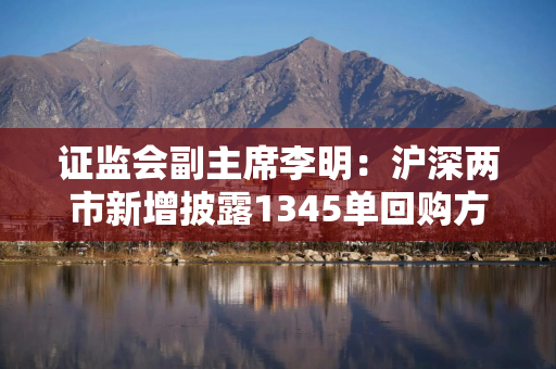 证监会副主席李明：沪深两市新增披露1345单回购方案 预计回购金额上限合计1866亿