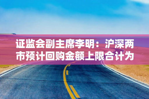 证监会副主席李明：沪深两市预计回购金额上限合计为1866亿元