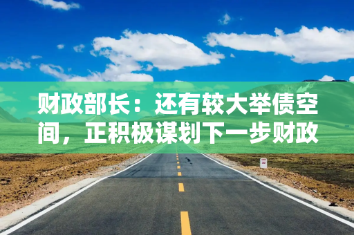 财政部长：还有较大举债空间，正积极谋划下一步财政政策