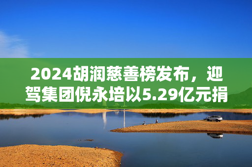 2024胡润慈善榜发布，迎驾集团倪永培以5.29亿元捐赠额排名第四