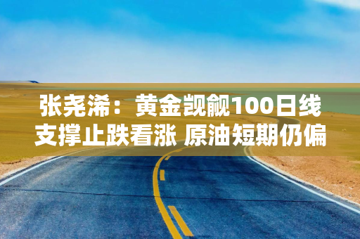 张尧浠：黄金觊觎100日线支撑止跌看涨 原油短期仍偏弱