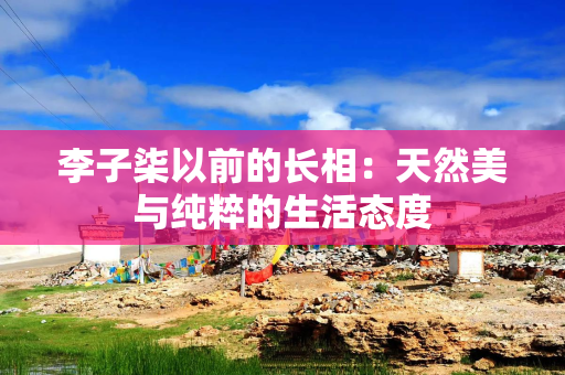 李子柒以前的长相：天然美与纯粹的生活态度