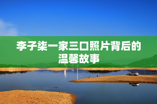 李子柒一家三口照片背后的温馨故事