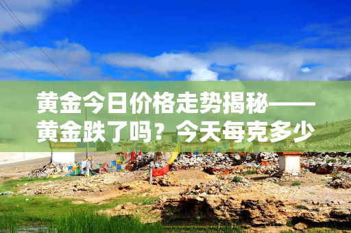 黄金今日价格走势揭秘——黄金跌了吗？今天每克多少钱？