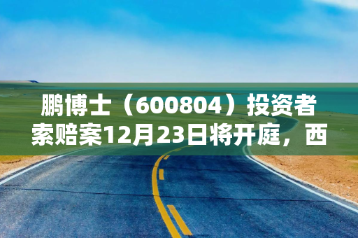 鹏博士（600804）投资者索赔案12月23日将开庭，西陇科学（002584）索赔案持续推进