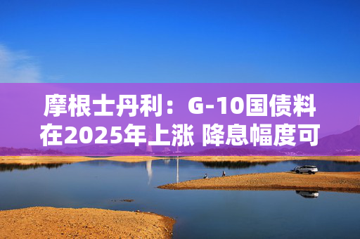 摩根士丹利：G-10国债料在2025年上涨 降息幅度可能超预期