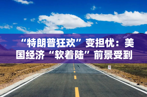 “特朗普狂欢”变担忧：美国经济“软着陆”前景受到威胁！