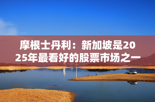 摩根士丹利：新加坡是2025年最看好的股票市场之一