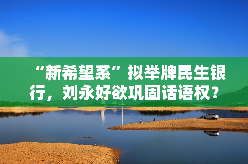 “新希望系”拟举牌民生银行，刘永好欲巩固话语权？