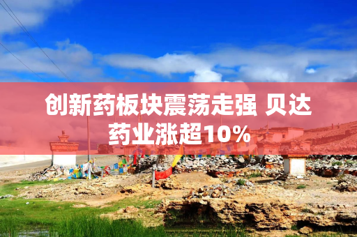 创新药板块震荡走强 贝达药业涨超10%