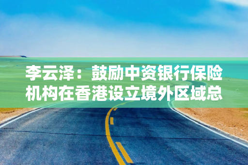 李云泽：鼓励中资银行保险机构在香港设立境外区域总部