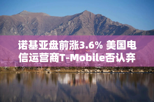 诺基亚盘前涨3.6% 美国电信运营商T-Mobile否认弃用诺基亚