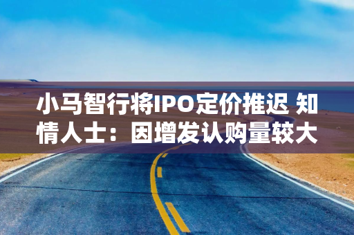 小马智行将IPO定价推迟 知情人士：因增发认购量较大，需要重新定价