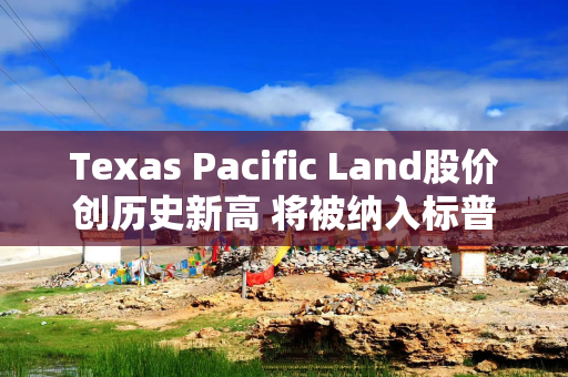 Texas Pacific Land股价创历史新高 将被纳入标普500指数