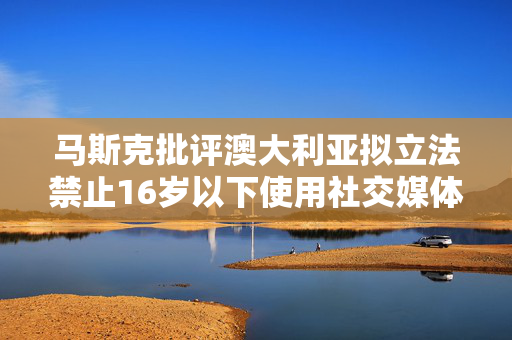 马斯克批评澳大利亚拟立法禁止16岁以下使用社交媒体