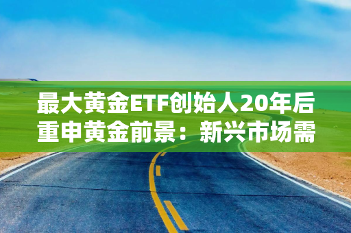 最大黄金ETF创始人20年后重申黄金前景：新兴市场需求或驱动金价持续攀升