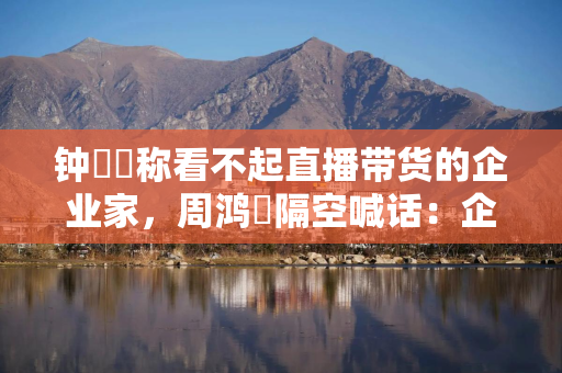 钟睒睒称看不起直播带货的企业家，周鸿祎隔空喊话：企业家不能故步自封，否则就会落后