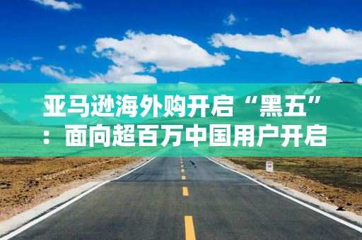 亚马逊海外购开启“黑五”：面向超百万中国用户开启“最低3折”大促