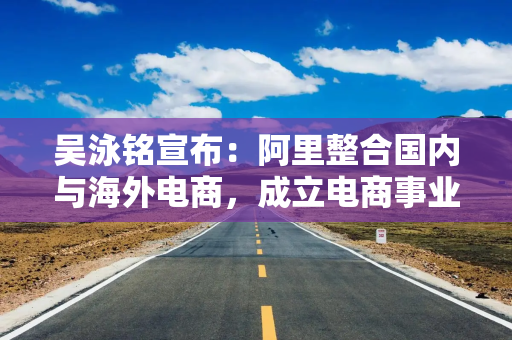吴泳铭宣布：阿里整合国内与海外电商，成立电商事业群