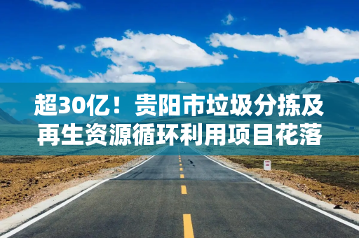 超30亿！贵阳市垃圾分拣及再生资源循环利用项目花落谁家
