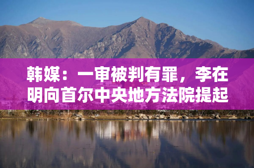 韩媒：一审被判有罪，李在明向首尔中央地方法院提起上诉
