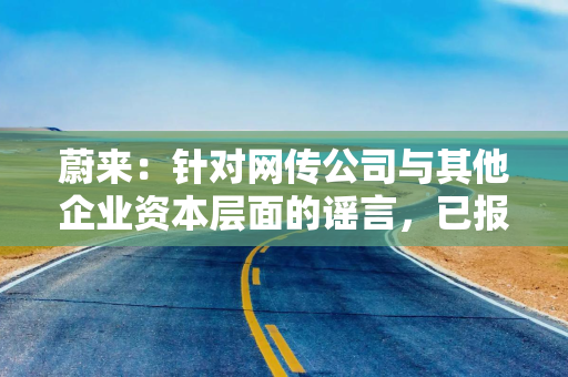 蔚来：针对网传公司与其他企业资本层面的谣言，已报警