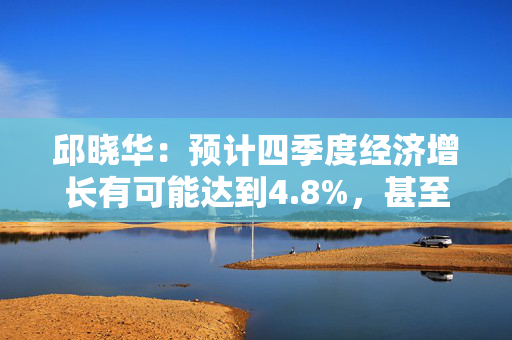 邱晓华：预计四季度经济增长有可能达到4.8%，甚至不排除接近5%