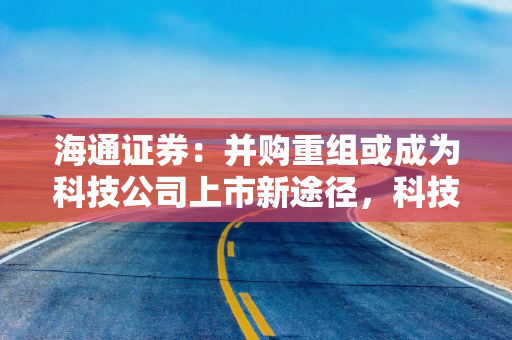海通证券：并购重组或成为科技公司上市新途径，科技股投资热度有望上升