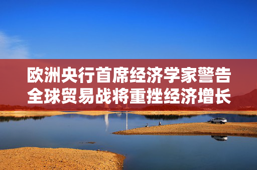 欧洲央行首席经济学家警告全球贸易战将重挫经济增长：国际社会应避免保护主义泛滥