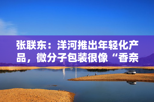 张联东：洋河推出年轻化产品，微分子包装很像“香奈儿5号”