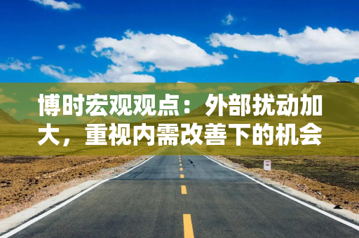 博时宏观观点：外部扰动加大，重视内需改善下的机会