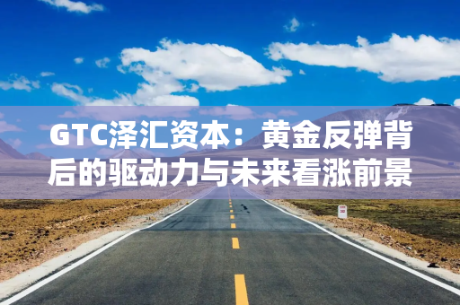 GTC泽汇资本：黄金反弹背后的驱动力与未来看涨前景