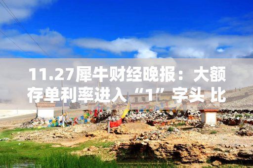 11.27犀牛财经晚报：大额存单利率进入“1”字头 比亚迪、上汽大通要降本10%