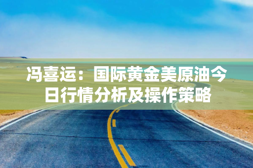 冯喜运：国际黄金美原油今日行情分析及操作策略