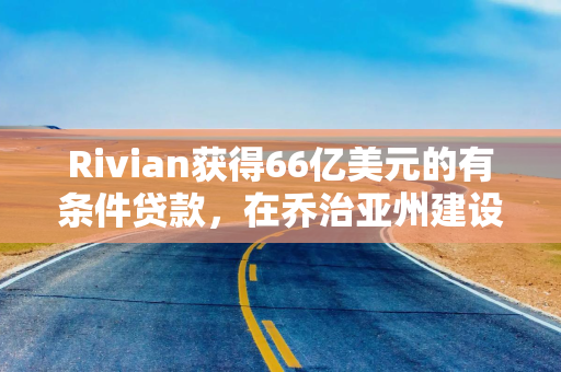 Rivian获得66亿美元的有条件贷款，在乔治亚州建设电动汽车工厂