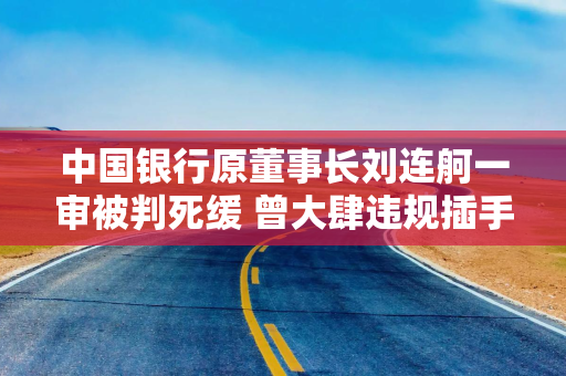 中国银行原董事长刘连舸一审被判死缓 曾大肆违规插手信贷项目 造成重大金融风险