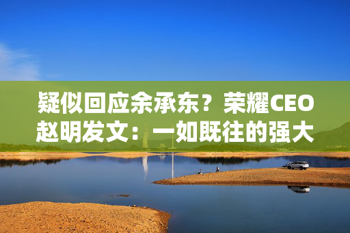 疑似回应余承东？荣耀CEO赵明发文：一如既往的强大，令人期待的碰撞
