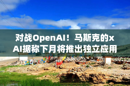 对战OpenAI！马斯克的xAI据称下月将推出独立应用程序