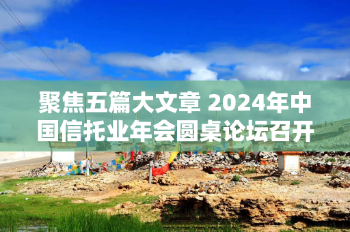 聚焦五篇大文章 2024年中国信托业年会圆桌论坛召开