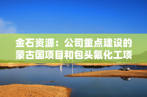 金石资源：公司重点建设的蒙古国项目和包头氟化工项目进展顺利