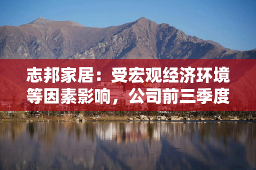 志邦家居：受宏观经济环境等因素影响，公司前三季度营业收入和净利润有所下滑