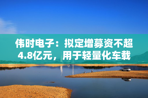伟时电子：拟定增募资不超4.8亿元，用于轻量化车载新型显示组件项目等