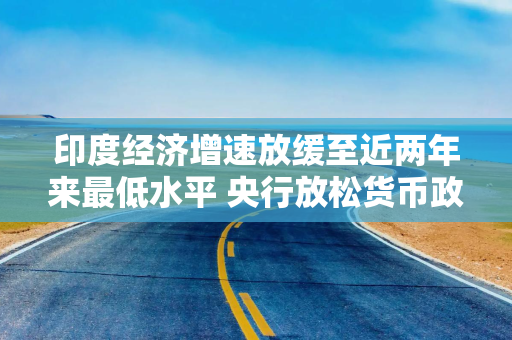 印度经济增速放缓至近两年来最低水平 央行放松货币政策的压力加剧